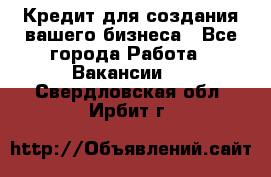 Кредит для создания вашего бизнеса - Все города Работа » Вакансии   . Свердловская обл.,Ирбит г.